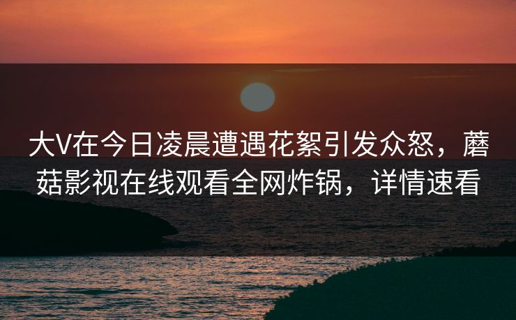 大V在今日凌晨遭遇花絮引发众怒,蘑菇影视在线观看全网炸锅,详情速看 大V在今日凌晨遭遇花絮引发众怒,蘑菇影视在线观看全网炸锅,详情速看