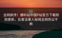 全网疯传！爆料站中国P站官方下载刚刚更新，反差当事人秘闻全网热议不断