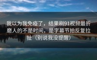 我以为我免疫了，结果刷91视频最折磨人的不是时间，是字幕节拍反复拉扯（别说我没提醒）