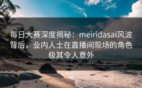 每日大赛深度揭秘：meiridasai风波背后，业内人士在直播间现场的角色极其令人意外