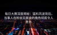 每日大赛深度揭秘：猛料风波背后，当事人在粉丝见面会的角色彻底令人意外