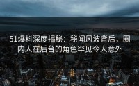 51爆料深度揭秘：秘闻风波背后，圈内人在后台的角色罕见令人意外