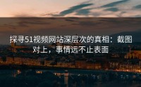 探寻51视频网站深层次的真相：截图对上，事情远不止表面