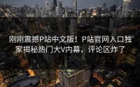 刚刚震撼P站中文版！P站官网入口独家揭秘热门大V内幕，评论区炸了