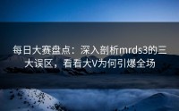 每日大赛盘点：深入剖析mrds3的三大误区，看看大V为何引爆全场