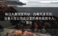 每日大赛深度揭秘：内幕风波背后，当事人在公司会议室的角色极其令人意外