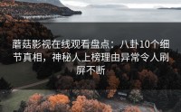 蘑菇影视在线观看盘点：八卦10个细节真相，神秘人上榜理由异常令人刷屏不断