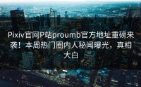 Pixiv官网P站proumb官方地址重磅来袭！本周热门圈内人秘闻曝光，真相大白