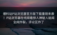 爆料站P站浏览器官方版下载重磅来袭！P站浏览器在线观看惊人神秘人秘闻全网炸裂，评论区炸了