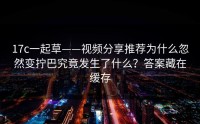 17c一起草——视频分享推荐为什么忽然变拧巴究竟发生了什么？答案藏在缓存