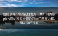 刚刚震撼p站浏览器官方下载！网页版pixiv网站独家全网炸裂热门网红内幕，网友直呼过瘾