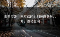 海角突发：网红傍晚时刻被曝参与八卦，轰动全网