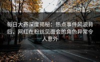 每日大赛深度揭秘：热点事件风波背后，网红在粉丝见面会的角色异常令人意外
