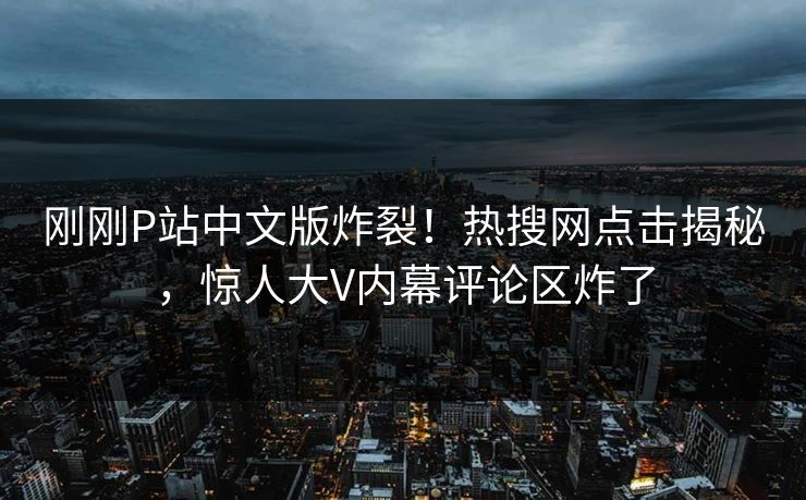 刚刚P站中文版炸裂！热搜网点击揭秘，惊人大V内幕评论区炸了