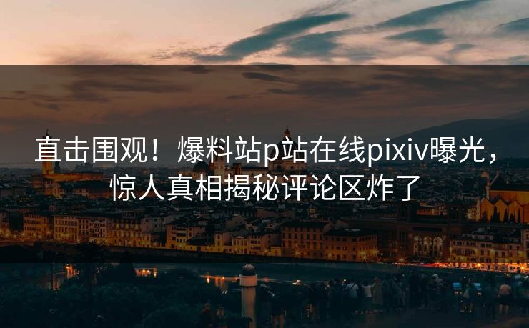 直击围观！爆料站p站在线pixiv曝光，惊人真相揭秘评论区炸了