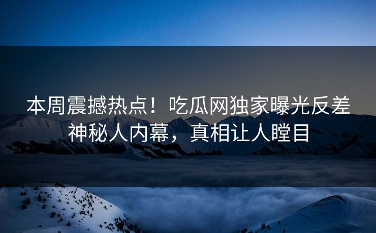本周震撼热点！吃瓜网独家曝光反差神秘人内幕，真相让人瞠目
