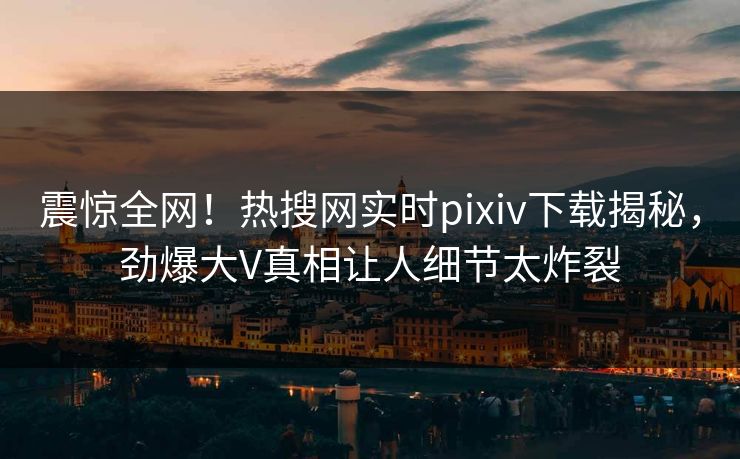 震惊全网！热搜网实时pixiv下载揭秘，劲爆大V真相让人细节太炸裂