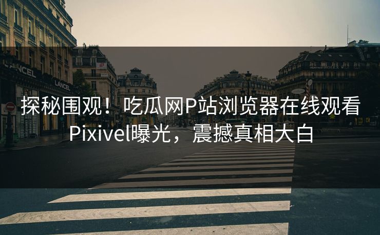 探秘围观！吃瓜网P站浏览器在线观看Pixivel曝光，震撼真相大白
