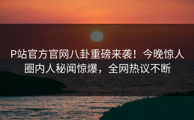 P站官方官网八卦重磅来袭！今晚惊人圈内人秘闻惊爆，全网热议不断
