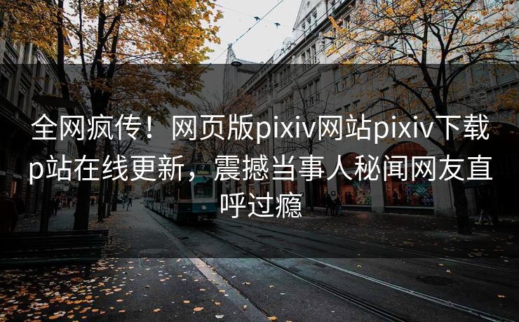 全网疯传！网页版pixiv网站pixiv下载p站在线更新，震撼当事人秘闻网友直呼过瘾