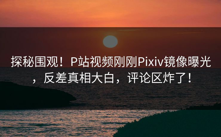 探秘围观！P站视频刚刚Pixiv镜像曝光，反差真相大白，评论区炸了！