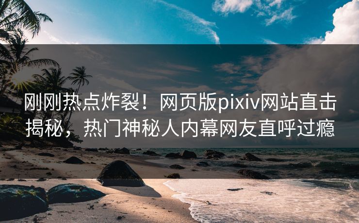 刚刚热点炸裂！网页版pixiv网站直击揭秘，热门神秘人内幕网友直呼过瘾