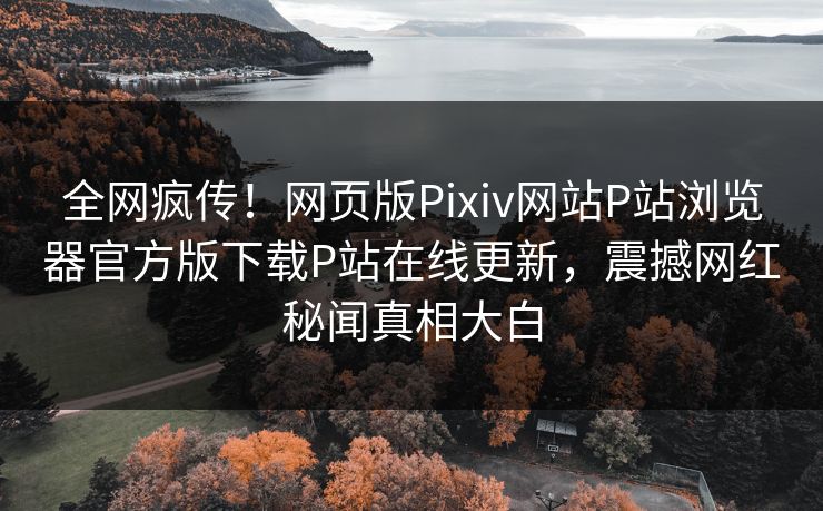 全网疯传！网页版Pixiv网站P站浏览器官方版下载P站在线更新，震撼网红秘闻真相大白