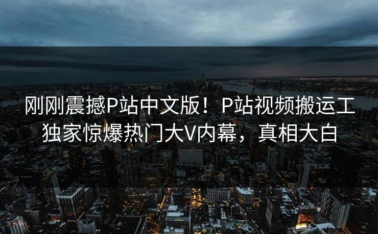 刚刚震撼P站中文版！P站视频搬运工独家惊爆热门大V内幕，真相大白