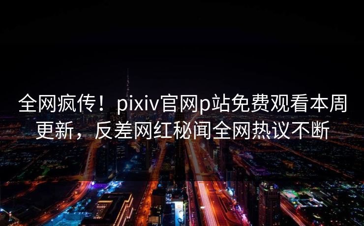 全网疯传！pixiv官网p站免费观看本周更新，反差网红秘闻全网热议不断
