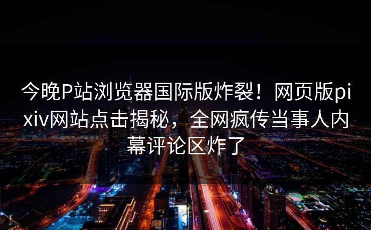 今晚P站浏览器国际版炸裂！网页版pixiv网站点击揭秘，全网疯传当事人内幕评论区炸了