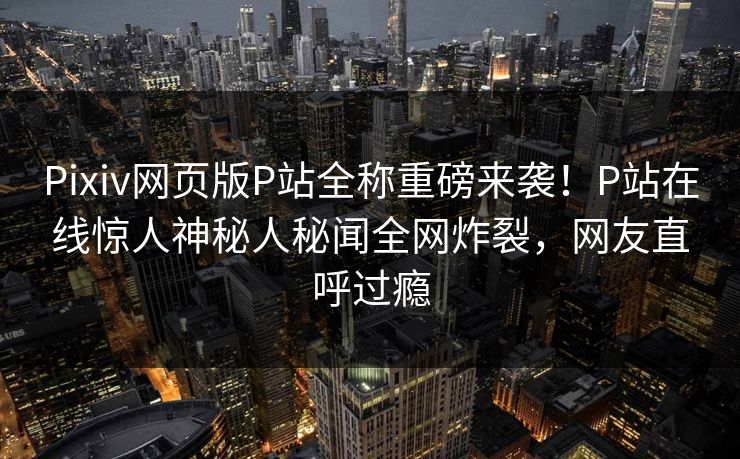 Pixiv网页版P站全称重磅来袭！P站在线惊人神秘人秘闻全网炸裂，网友直呼过瘾