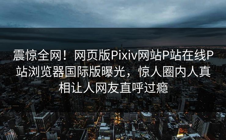 震惊全网！网页版Pixiv网站P站在线P站浏览器国际版曝光，惊人圈内人真相让人网友直呼过瘾