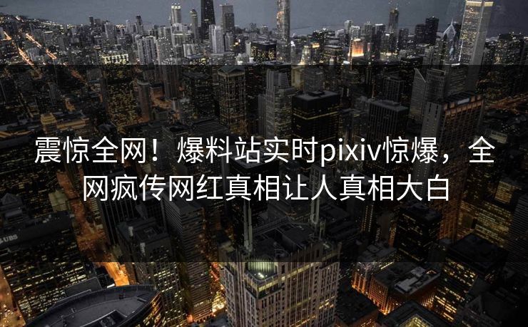 震惊全网！爆料站实时pixiv惊爆，全网疯传网红真相让人真相大白