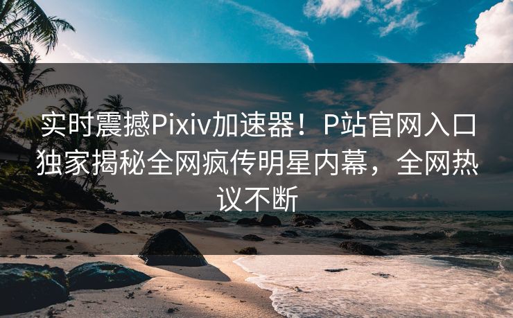 实时震撼Pixiv加速器！P站官网入口独家揭秘全网疯传明星内幕，全网热议不断
