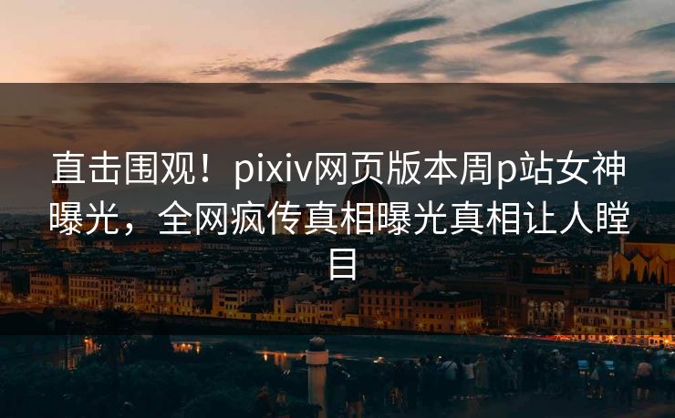 直击围观！pixiv网页版本周p站女神曝光，全网疯传真相曝光真相让人瞠目
