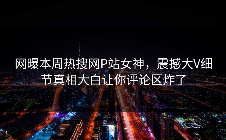 网曝本周热搜网P站女神，震撼大V细节真相大白让你评论区炸了