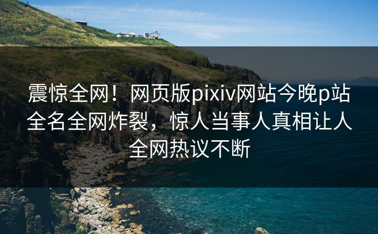 震惊全网！网页版pixiv网站今晚p站全名全网炸裂，惊人当事人真相让人全网热议不断