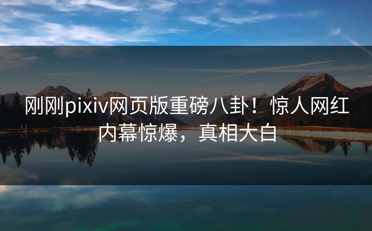 刚刚pixiv网页版重磅八卦！惊人网红内幕惊爆，真相大白