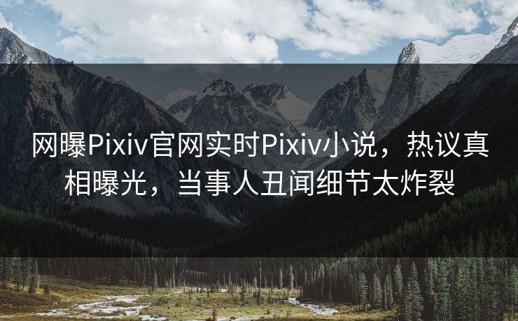 网曝Pixiv官网实时Pixiv小说，热议真相曝光，当事人丑闻细节太炸裂