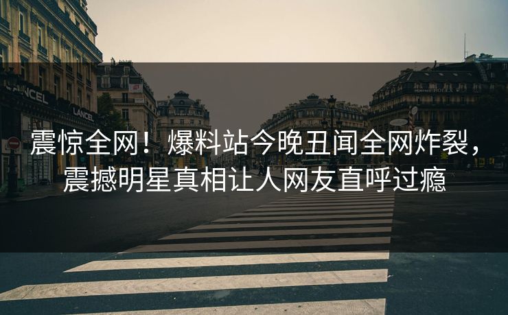 震惊全网！爆料站今晚丑闻全网炸裂，震撼明星真相让人网友直呼过瘾