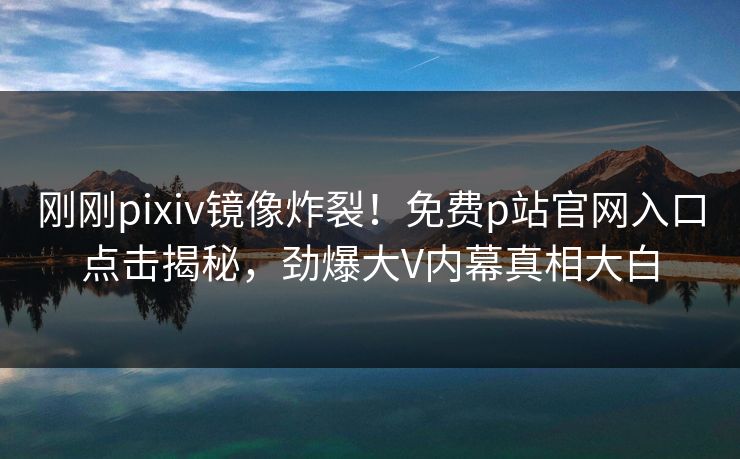 刚刚pixiv镜像炸裂！免费p站官网入口点击揭秘，劲爆大V内幕真相大白