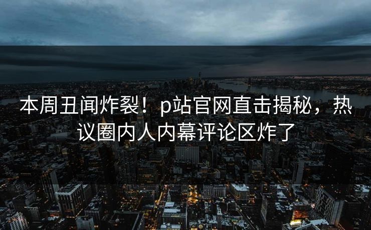 本周丑闻炸裂！p站官网直击揭秘，热议圈内人内幕评论区炸了