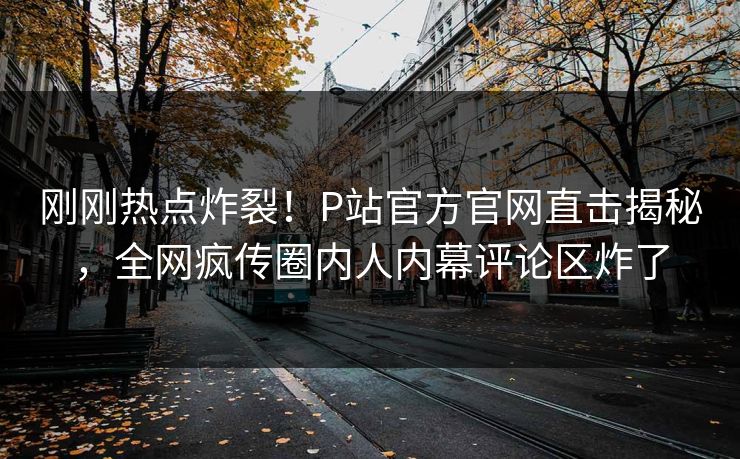 刚刚热点炸裂！P站官方官网直击揭秘，全网疯传圈内人内幕评论区炸了