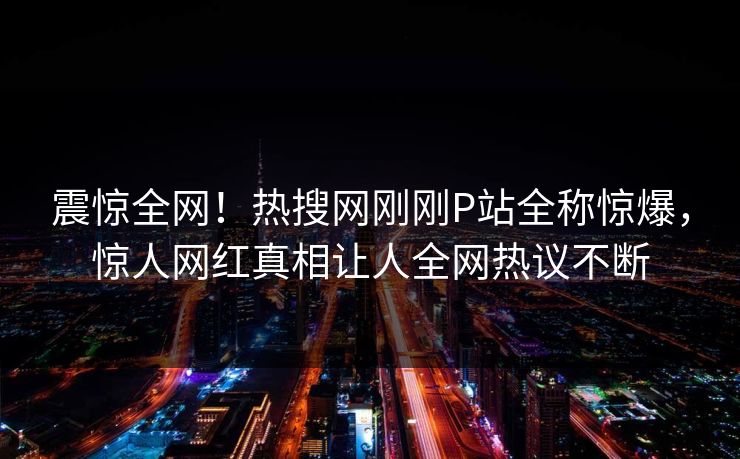 震惊全网！热搜网刚刚P站全称惊爆，惊人网红真相让人全网热议不断