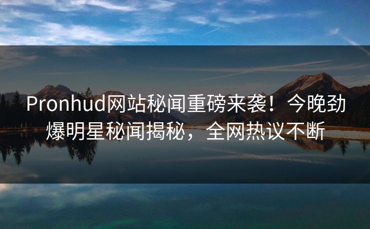 Pronhud网站秘闻重磅来袭！今晚劲爆明星秘闻揭秘，全网热议不断