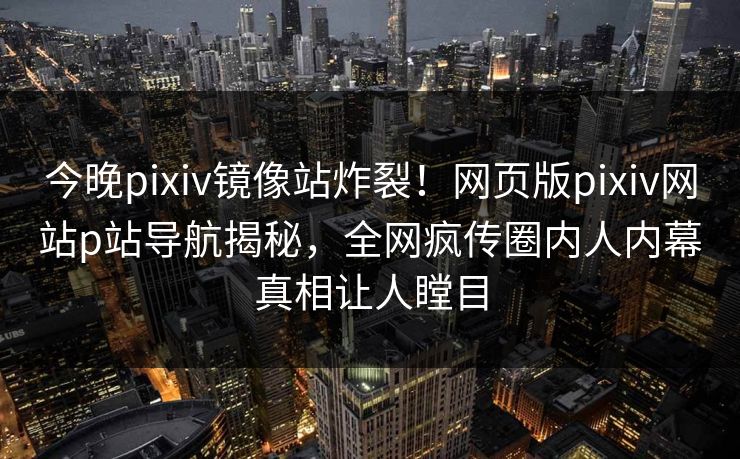 今晚pixiv镜像站炸裂！网页版pixiv网站p站导航揭秘，全网疯传圈内人内幕真相让人瞠目