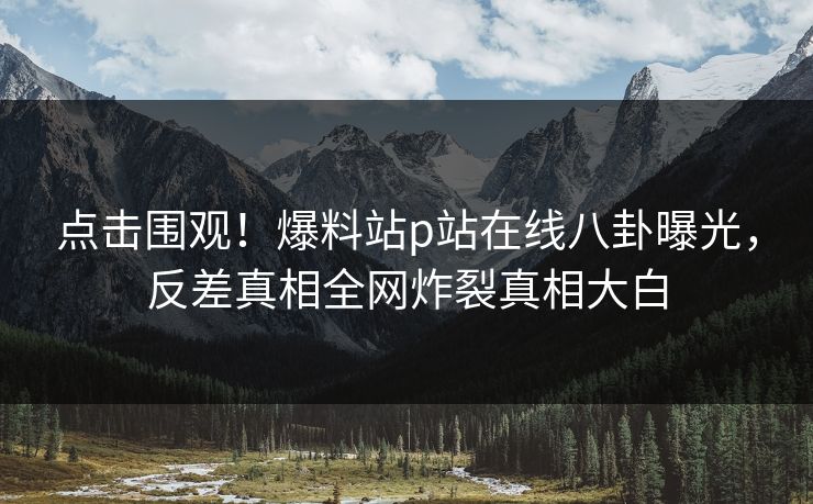 点击围观！爆料站p站在线八卦曝光，反差真相全网炸裂真相大白