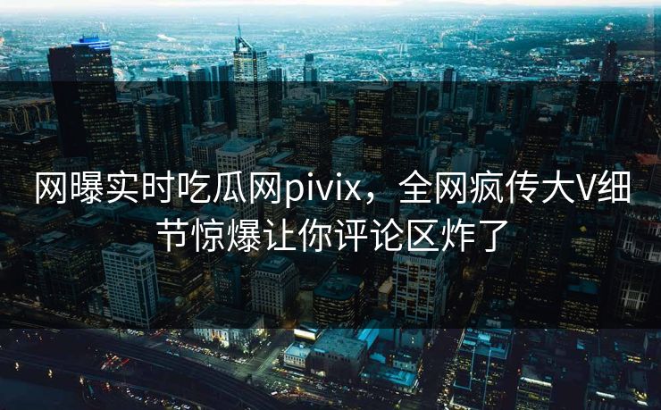 网曝实时吃瓜网pivix，全网疯传大V细节惊爆让你评论区炸了