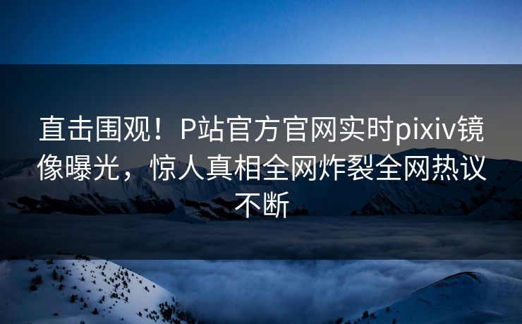 直击围观！P站官方官网实时pixiv镜像曝光，惊人真相全网炸裂全网热议不断