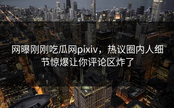 网曝刚刚吃瓜网pixiv，热议圈内人细节惊爆让你评论区炸了